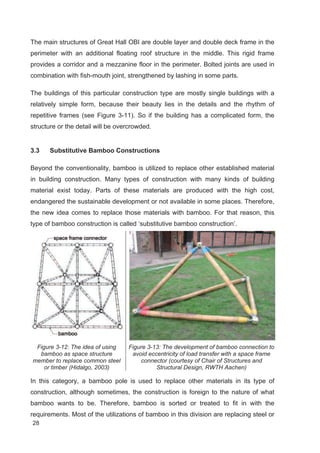 28
The main structures of Great Hall OBI are double layer and double deck frame in the
perimeter with an additional floating roof structure in the middle. This rigid frame
provides a corridor and a mezzanine floor in the perimeter. Bolted joints are used in
combination with fish-mouth joint, strengthened by lashing in some parts.
The buildings of this particular construction type are mostly single buildings with a
relatively simple form, because their beauty lies in the details and the rhythm of
repetitive frames (see Figure 3-11). So if the building has a complicated form, the
structure or the detail will be overcrowded.
3.3 Substitutive Bamboo Constructions
Beyond the conventionality, bamboo is utilized to replace other established material
in building construction. Many types of construction with many kinds of building
material exist today. Parts of these materials are produced with the high cost,
endangered the sustainable development or not available in some places. Therefore,
the new idea comes to replace those materials with bamboo. For that reason, this
type of bamboo construction is called ‘substitutive bamboo construction’.
Figure 3-12: The idea of using
bamboo as space structure
member to replace common steel
or timber (Hidalgo, 2003)
Figure 3-13: The development of bamboo connection to
avoid eccentricity of load transfer with a space frame
connector (courtesy of Chair of Structures and
Structural Design, RWTH Aachen)
In this category, a bamboo pole is used to replace other materials in its type of
construction, although sometimes, the construction is foreign to the nature of what
bamboo wants to be. Therefore, bamboo is sorted or treated to fit in with the
requirements. Most of the utilizations of bamboo in this division are replacing steel or
 