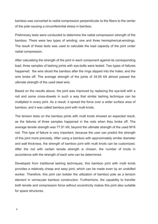 ii
bamboo was converted to radial compression perpendicular to the fibers to the center
of the pole causing a circumferential stress in bamboo.
Preliminary tests were conducted to determine the radial compression strength of the
bamboo. There were two types of winding: one and three hemispherical-windings.
The result of these tests was used to calculate the load capacity of the joint under
radial compression.
After calculating the strength of the joint in each component against its corresponding
load, three samples of lashing joints with eye-bolts were tested. Two types of failures
happened: the wire sliced the bamboo after the rings slipped into the holes; and the
wire broke off. The average strength of the joints of 34.09 kN almost passed the
ultimate strength of the used steel wire.
Based on the results above, the joint was improved by replacing the eye-bolt with a
rod and some cross-dowels in such a way that similar lashing technique can be
multiplied in every joint. As a result, it spread the force over a wider surface area of
bamboo, and it was called bamboo joint with multi knots.
The tension tests on the bamboo joints with multi knots showed an expected result,
as the failures of three samples happened in the rods when they broke off. The
average tensile strength was 77.91 kN, beyond the ultimate strength of the used M16
rod. This type of failure is very important, because the user can predict the strength
of this joint more precisely. After using a bamboo with approximately similar diameter
and wall thickness, the strength of bamboo joint with multi knots can be customized.
After the rod with certain tensile strength is chosen, the number of knots in
accordance with the strength of each wire can be determined.
Developed from traditional lashing techniques, this bamboo joint with multi knots
provides a relatively cheap and easy joint, which can be made even by an unskilled
worker. Therefore, this joint can bolster the utilization of bamboo pole as a tension
element in vernacular bamboo construction. Furthermore, the capability to transfer
both tensile and compression force without eccentricity makes this joint also suitable
for space structures.
 