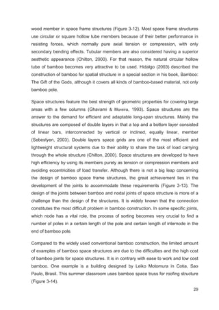 29
wood member in space frame structures (Figure 3-12). Most space frame structures
use circular or square hollow tube members because of their better performance in
resisting forces, which normally pure axial tension or compression, with only
secondary bending effects. Tubular members are also considered having a superior
aesthetic appearance (Chilton, 2000). For that reason, the natural circular hollow
tube of bamboo becomes very attractive to be used. Hidalgo (2003) described the
construction of bamboo for spatial structure in a special section in his book, Bamboo:
The Gift of the Gods, although it covers all kinds of bamboo-based material, not only
bamboo pole.
Space structures feature the best strength of geometric properties for covering large
areas with a few columns (Ghavami  Moreira, 1993). Space structures are the
answer to the demand for efficient and adaptable long-span structures. Mainly the
structures are composed of double layers in that a top and a bottom layer consisted
of linear bars, interconnected by vertical or inclined, equally linear, member
(Sebestyen, 2003). Double layers space grids are one of the most efficient and
lightweight structural systems due to their ability to share the task of load carrying
through the whole structure (Chilton, 2000). Space structures are developed to have
high efficiency by using its members purely as tension or compression members and
avoiding eccentricities of load transfer. Although there is not a big leap concerning
the design of bamboo space frame structures, the great achievement lies in the
development of the joints to accommodate these requirements (Figure 3-13). The
design of the joints between bamboo and nodal joints of space structure is more of a
challenge than the design of the structures. It is widely known that the connection
constitutes the most difficult problem in bamboo construction. In some specific joints,
which node has a vital role, the process of sorting becomes very crucial to find a
number of poles in a certain length of the pole and certain length of internode in the
end of bamboo pole.
Compared to the widely used conventional bamboo construction, the limited amount
of examples of bamboo space structures are due to the difficulties and the high cost
of bamboo joints for space structures. It is in contrary with ease to work and low cost
bamboo. One example is a building designed by Leiko Motomura in Cotia, Sao
Paulo, Brasil. This summer classroom uses bamboo space truss for roofing structure
(Figure 3-14).
 