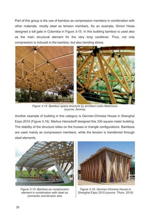 30
Part of this group is the use of bamboo as compression members in combination with
other materials, mostly steel as tension members. As an example, Simon Hosie
designed a toll gate in Colombia in Figure 3-15. In this building bamboo is used also
as the main structural element for the very long cantilever. Thus, not only
compression is induced in the bamboo, but also bending stress.
Figure 3-14: Bamboo space structure by architect Leiko Motomura
(source: Amima)
Another example of building in this category is German-Chinese House in Shanghai
Expo 2010 (Figure 3-16). Markus Heinsdorff designed this 330 square meter building.
The stability of the structure relies on the trusses or triangle configurations. Bamboos
are used mainly as compression members, while the tension is transferred through
steel elements.
Figure 3-15: Bamboo as compression
element in combination with steel as
connector and tension wire
Figure 3-16: German-Chinese House in
Shanghai Expo 2010 (source: Thom, 2010)
 