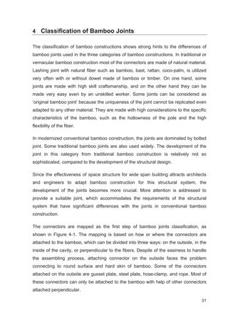 31
4 Classification of Bamboo Joints
The classification of bamboo constructions shows strong hints to the differences of
bamboo joints used in the three categories of bamboo constructions. In traditional or
vernacular bamboo construction most of the connectors are made of natural material.
Lashing joint with natural fiber such as bamboo, bast, rattan, coco-palm, is utilized
very often with or without dowel made of bamboo or timber. On one hand, some
joints are made with high skill craftsmanship, and on the other hand they can be
made very easy even by an unskilled worker. Some joints can be considered as
‘original bamboo joint’ because the uniqueness of the joint cannot be replicated even
adapted to any other material. They are made with high considerations to the specific
characteristics of the bamboo, such as the hollowness of the pole and the high
flexibility of the fiber.
In modernized conventional bamboo construction, the joints are dominated by bolted
joint. Some traditional bamboo joints are also used widely. The development of the
joint in this category from traditional bamboo construction is relatively not so
sophisticated, compared to the development of the structural design.
Since the effectiveness of space structure for wide span building attracts architects
and engineers to adapt bamboo construction for this structural system, the
development of the joints becomes more crucial. More attention is addressed to
provide a suitable joint, which accommodates the requirements of the structural
system that have significant differences with the joints in conventional bamboo
construction.
The connectors are mapped as the first step of bamboo joints classification, as
shown in Figure 4-1. The mapping is based on how or where the connectors are
attached to the bamboo, which can be divided into three ways: on the outside, in the
inside of the cavity, or perpendicular to the fibers. Despite of the easiness to handle
the assembling process, attaching connector on the outside faces the problem
connecting to round surface and hard skin of bamboo. Some of the connectors
attached on the outside are gusset plate, steel plate, hose-clamp, and rope. Most of
these connectors can only be attached to the bamboo with help of other connectors
attached perpendicular.
 