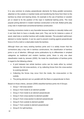 32
It is very common to employ perpendicular elements for fixing parallel connectors
attached on the outside or inserted inside and transferring the force from them to the
bamboo by shear and bearing stress. An example is the use of bamboo or wooden
pin or dowel to fix the position of the rope in traditional lashing joints. The most
popular joining element in modern bamboo construction is the bolt. Bolted joints play
a key role in modernized conventional bamboo construction.
Inserting connectors inside is very favorable because bamboo is naturally hollow and
it can hide them to have a visually clean joint. They can be for instance a piece of
wood, steel tube or another bamboo with smaller diameter. The prevalent well-known
element is mortar injection. It can be used to prevent crushing against perpendicular
force or to fix a bolt or a steel plate inside the bamboo.
Although there are many existing bamboo joints and it is widely known that the
connections play a key role in bamboo constructions, the classification of bamboo
joints is out of attention. Although some publications try to differentiate in simplest
categories as traditional and modern bamboo joints, there is only one clear
classification made by Janssen (2000). He made the classification of bamboo joints
in regard to the following criteria:
x A joint between two whole bamboo culms can be made either by contact
between the full cross-sections, or by collecting forces from the cross-section
to a joining element.
x Collecting the forces may occur from the inside, the cross-section or the
outside.
x The joining element can run parallel with the fibers or perpendicular to them.
Based on those criteria, Janssen (2000) classified bamboo joints into 8 Groups:
x Group 1: full cross section
x Group 2: from inside to an element parallel
x Group 3: from inside to an element perpendicular
x Group 4: from cross-section to element parallel
x Group 5: from cross-section to element perpendicular
x Group 6: from outside to element parallel
x Group 7: from outside to element perpendicular
x Group 8: for split bamboo.
 