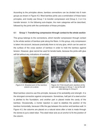 35
According to the principles above, bamboo connections can be divided into 6 main
groups as shown in Figure 4-2. Most bamboo joints use a combination of these basic
principles, and mostly use Group 1 to transfer compression and Group 2, 3 or 4 to
transfer tension. In the following sub-chapter, the main categories will be described,
followed by the joints with the combination of those principles.
4.1 Group 1: Transferring compression through contact to the whole section
This group belongs to the connections, which transfer compression through contact
to the whole section of bamboo pole along the fibers. In this group, only compression
is taken into account, because practically there is not any glue, which can be used on
the surface of the cross section of bamboo in order to hold the bamboo against
tension. However, glue cannot be used for tensile loads, because the joints with glue
will fail without any indications of overload.
Figure 4-3: Simplest joint of the bamboo
column on a stone
Figure 4-4: Fish-mouth joint, bamboo at the
right side belongs to Group 1, but at the left
side belongs to Group 5
Most bamboo columns use this principle, because of its workability and strength. It is
the strongest connection against compression. Sometimes, half part of a steel anchor
is planted to the foundation, and another part is placed inside the cavity of the
bamboo. Occasionally, a mortar injection is used to stabilize the position of the
bamboo horizontally, because it fills the gap between the anchor and bamboo wall. In
Figure 4-3, the columns are placed on a natural stone after a hole is made through
the stones to put a steel rebar. This steel rebar acts as an anchor to fix the position of
the column.
 