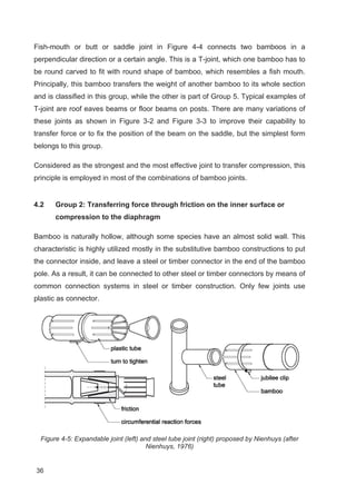 36
Fish-mouth or butt or saddle joint in Figure 4-4 connects two bamboos in a
perpendicular direction or a certain angle. This is a T-joint, which one bamboo has to
be round carved to fit with round shape of bamboo, which resembles a fish mouth.
Principally, this bamboo transfers the weight of another bamboo to its whole section
and is classified in this group, while the other is part of Group 5. Typical examples of
T-joint are roof eaves beams or floor beams on posts. There are many variations of
these joints as shown in Figure 3-2 and Figure 3-3 to improve their capability to
transfer force or to fix the position of the beam on the saddle, but the simplest form
belongs to this group.
Considered as the strongest and the most effective joint to transfer compression, this
principle is employed in most of the combinations of bamboo joints.
4.2 Group 2: Transferring force through friction on the inner surface or
compression to the diaphragm
Bamboo is naturally hollow, although some species have an almost solid wall. This
characteristic is highly utilized mostly in the substitutive bamboo constructions to put
the connector inside, and leave a steel or timber connector in the end of the bamboo
pole. As a result, it can be connected to other steel or timber connectors by means of
common connection systems in steel or timber construction. Only few joints use
plastic as connector.
Figure 4-5: Expandable joint (left) and steel tube joint (right) proposed by Nienhuys (after
Nienhuys, 1976)
 