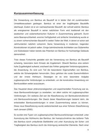 iii
Kurzzusammenfassung
Die Verwendung von Bambus als Baustoff ist in letzter Zeit mit zunehmendem
Umweltbewusstsein gestiegen. Bambus ist einer der tragfähigsten Baustoffe
überhaupt. Zudem ist er ein nachwachsender Baustoff, der schnell wächst. Bambus
als energiearmer Baustoff in seiner natürlichen Form wird traditionell mit den
asiatischen und südamerikanischen Kulturen in Zusammenhang gebracht. Durch
seine Beanspruchbarkeit, enorme Verfügbarkeit und einfache Verarbeitung wurde er
zu einem vorherrschenden Baustoff in weiten Teilen der Welt, in denen er schon seit
Jahrhunderten natürlich vorkommt. Seine Verwendung in modernen, tragenden
Konstruktionen ist jedoch selten. Einige bahnbrechende Architekten aus Südamerika
und Südostasien haben bereits das Potential von Bambus für hochwertige Gebäude
demonstriert.
Trotz dieses Fortschritts gestaltet sich die Verwendung von Bambus als Baustoff
schwierig, besonders beim Einsatz als Zugelement. Obwohl Bambus eine extrem
hohe Zugefestigkeit aufweist, erschwert das Fehlen geeigneter Verbindungssysteme,
die Anwendung. Es sind zum Teil die besonderen Eigenschaften von Bambus,
welche die Schwierigkeiten hervorrufen. Dazu gehören die runde Querschnittsform
und der innere Hohlraum. Deswegen ist es eine besondere Aufgabe
zugbeanspruchte Verbindungen zu entwickeln, um die konstruktive Anwendung von
Bambusstäben weiter auszubauen.
Das Hauptziel dieser phänomenologischen und experimentellen Forschung war es,
neue Bambusverbindungen zu erarbeiten, vor allem solche mit zugbeanspruchten
Verbindungen. Ein weiteres Ziel war die Klassifizierung von Bambuskonstruktionen
und Bambusverbindungen. Der Zweck dieser Klassifizierungen bestand darin, die
entwickelten Bambusverbindungen in einen Zusammenhang setzen zu können.
Diese neue Klassifizierung wurde weiterentwickelt aus einer früheren Klassifizierung
nach Janssen (2000).
Es wurden drei Typen von zugbeanspruchten Bambusverbindungen entwickelt: unter
Ausnutzung des Hohlraums des Bambus, der Inanspruchnahme des äußeren Teils
des Bambus durch umlaufende Stahldrähte und unter Ausnutzung der Scher- und
Tragfestigkeit des Bambus durch die Anbringung senkrechter Elemente. Nach einer
 