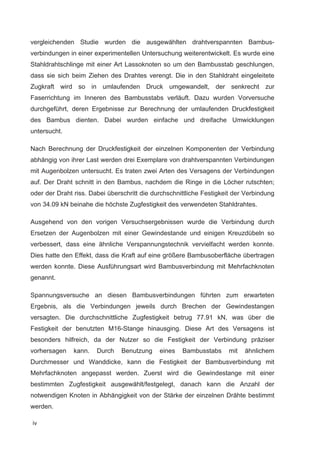 iv
vergleichenden Studie wurden die ausgewählten drahtverspannten Bambus-
verbindungen in einer experimentellen Untersuchung weiterentwickelt. Es wurde eine
Stahldrahtschlinge mit einer Art Lassoknoten so um den Bambusstab geschlungen,
dass sie sich beim Ziehen des Drahtes verengt. Die in den Stahldraht eingeleitete
Zugkraft wird so in umlaufenden Druck umgewandelt, der senkrecht zur
Faserrichtung im Inneren des Bambusstabs verläuft. Dazu wurden Vorversuche
durchgeführt, deren Ergebnisse zur Berechnung der umlaufenden Druckfestigkeit
des Bambus dienten. Dabei wurden einfache und dreifache Umwicklungen
untersucht.
Nach Berechnung der Druckfestigkeit der einzelnen Komponenten der Verbindung
abhängig von ihrer Last werden drei Exemplare von drahtverspannten Verbindungen
mit Augenbolzen untersucht. Es traten zwei Arten des Versagens der Verbindungen
auf. Der Draht schnitt in den Bambus, nachdem die Ringe in die Löcher rutschten;
oder der Draht riss. Dabei überschritt die durchschnittliche Festigkeit der Verbindung
von 34.09 kN beinahe die höchste Zugfestigkeit des verwendeten Stahldrahtes.
Ausgehend von den vorigen Versuchsergebnissen wurde die Verbindung durch
Ersetzen der Augenbolzen mit einer Gewindestande und einigen Kreuzdübeln so
verbessert, dass eine ähnliche Verspannungstechnik vervielfacht werden konnte.
Dies hatte den Effekt, dass die Kraft auf eine größere Bambusoberfläche übertragen
werden konnte. Diese Ausführungsart wird Bambusverbindung mit Mehrfachknoten
genannt.
Spannungsversuche an diesen Bambusverbindungen führten zum erwarteten
Ergebnis, als die Verbindungen jeweils durch Brechen der Gewindestangen
versagten. Die durchschnittliche Zugfestigkeit betrug 77.91 kN, was über die
Festigkeit der benutzten M16-Stange hinausging. Diese Art des Versagens ist
besonders hilfreich, da der Nutzer so die Festigkeit der Verbindung präziser
vorhersagen kann. Durch Benutzung eines Bambusstabs mit ähnlichem
Durchmesser und Wanddicke, kann die Festigkeit der Bambusverbindung mit
Mehrfachknoten angepasst werden. Zuerst wird die Gewindestange mit einer
bestimmten Zugfestigkeit ausgewählt/festgelegt, danach kann die Anzahl der
notwendigen Knoten in Abhängigkeit von der Stärke der einzelnen Drähte bestimmt
werden.
 