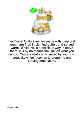 Traditional Crabcakes are made with lump crab
 meat, are fried in clarified butter, and served
  warm. While this is a delicious way to serve
 them, it is by no means the limit on what you
can do. You are really only limited by your own
   creativity when it comes to preparing and
               serving crab cakes.




diaper cake
 