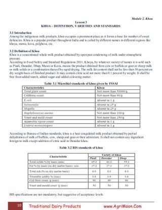 10 Traditional Dairy Products www.AgriMoon.Com
Module 2. Khoa
Lesson 3
KHOA – DEFINITION, VARIETIES AND STANDARDS
3.1 Introduction
Among the indigenous milk products, khoa occupies a prominent place as it forms a base for number of sweet
delicacies. Khoa is a popular product throughout India and is called by different names in different regions like
khoya, mawa, kava, palghova, etc.
3.2 Definition of Khoa
Khoa is a concentrated whole milk product obtained by open pan condensing of milk under atmospheric
pressure.
According to Food Safety and Standard Regulations 2011, Khoya, by whatever variety of names it is sold such
as Pindi, Danedar, Dhap, Mawa or Kava, means the product obtained from cow or buffalo or goat or sheep milk
or milk solids or a combination thereof by rapid drying. The milk fat content shall not be less than 30 percent on
dry weight basis of finished product. It may contain citric acid not more than 0.1 percent by weight. It shall be
free from added starch, added sugar and added colouring matter.
Table 3.1 Microbial standards of khoa given by FSSAI
According to Bureau of Indian standards, khoa is a heat coagulated milk product obtained by partial
dehydration of milk of buffalo, cow, sheep and goat or their admixture. It shall not contain any ingredient
foreign to milk except addition of citric acid in Danedar khoa.
Table 3.2 BIS standards of khoa
BIS specifications are not mandatory, but suggestive of acceptance levels.
 
