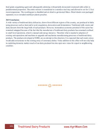101 Traditional Dairy Products www.AgriMoon.Com
food grade coagulating agent and subsequently admixing with partially desiccated sweetened milk solids in
predetermined proportion. The entire mixture is transferred to a stainless steel tray and allowed to set for 12 h at
room temperature. The resulting pat is shredded and air dried to get desired flakes. Dried shreds were packaged
separately in co-extruded multilayer plastic pouches.
30.9 Conclusion
A wide variety of traditional dairy delicacies, drawn from different regions of the country, are produced in India
using processes such as heat and/or acid coagulation, desiccation and fermentation. Traditional milk sweets and
dairy desserts form the large bulk of such products. However, tremendous economic potential of this sector has
remained untapped because of the fact that the manufacture of traditional dairy products has remained confined
to small level operations, which is manual and energy intensive. Therefore what is needed is adoption of
existing unit operations and machines to upgrade and mechanize manufacturing processes of traditional dairy
products. The products developed at NDRI, are an attempt in this direction. It is expected that such ready mixes
would add convenience to the existing array of customary dishes. Value addition to this effect will not only help
in exploiting domestic market-reach of our dairy products but also open new vistas for export to neighbouring
countries.
******☺******
 