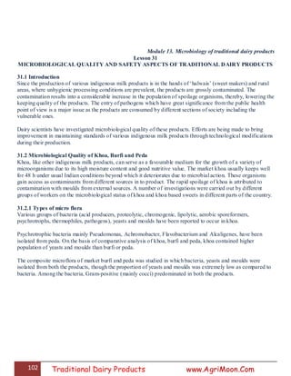 102 Traditional Dairy Products www.AgriMoon.Com
Module 13. Microbiology of traditional dairy products
Lesson 31
MICROBIOLOGICAL QUALITY AND SAFETY ASPECTS OF TRADITIONAL DAIRY PRODUCTS
31.1 Introduction
Since the production of various indigenous milk products is in the hands of ‗halwais‘ (sweet makers) and rural
areas, where unhygienic processing conditions are prevalent, the products are grossly contaminated. The
contamination results into a considerable increase in the population of spoilage organisms, thereby, lowering the
keeping quality of the products. The entry of pathogens which have great significance from the public health
point of view is a major issue as the products are consumed by different sections of society including the
vulnerable ones.
Dairy scientists have investigated microbiological quality of these products. Efforts are being made to bring
improvement in maintaining standards of various indigenous milk products through technological modifications
during their production.
31.2 Microbiological Quality of Khoa, Burfi and Peda
Khoa, like other indigenous milk products, can serve as a favourable medium for the growth of a variety of
microorganisms due to its high moisture content and good nutritive value. The market khoa usually keeps well
for 48 h under usual Indian conditions beyond which it deteriorates due to microbial action. These organisms
gain access as contaminants from different sources in to product. The rapid spoilage of khoa is attributed to
contamination with moulds from external sources. A number of investigations were carried out by different
groups of workers on the microbiological status of khoa and khoa based sweets in different parts of the country.
31.2.1 Types of micro flora
Various groups of bacteria (acid producers, proteolytic, chromogenic, lipolytic, aerobic sporeformers,
psychrotrophs, thermophiles, pathogens), yeasts and moulds have been reported to occur in khoa.
Psychrotrophic bacteria mainly Pseudomonas, Achromobacter, Flavobacterium and Alcaligenes, have been
isolated from peda. On the basis of comparative analysis of khoa, burfi and peda, khoa contained higher
population of yeasts and moulds than burfi or peda.
The composite microflora of market burfi and peda was studied in which bacteria, yeasts and moulds were
isolated from both the products, though the proportion of yeasts and moulds was extremely low as compared to
bacteria. Among the bacteria, Gram-positive (mainly cocci) predominated in both the products.
 