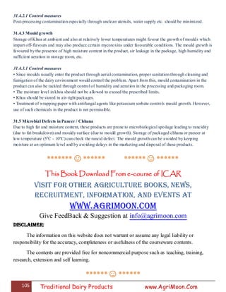 105 Traditional Dairy Products www.AgriMoon.Com
31.4.2.1 Control measures
Post-processing contamination especially through unclean utensils, water supply etc. should be minimized.
31.4.3 Mould growth
Storage of Khoa at ambient and also at relatively lower temperatures might favour the growth of moulds which
impart off-flavours and may also produce certain mycotoxins under favourable conditions. The mould growth is
favoured by the presence of high moisture content in the product, air leakage in the package, high humidity and
sufficient aeration in storage room, etc.
31.4.3.1 Control measures
• Since moulds usually enter the product through aerial contamination, proper sanitation through cleaning and
fumigation of the dairy environment would control the problem. Apart from this, mould contamination in the
product can also be tackled through control of humidity and aeration in the processing and packaging room.
• The moisture level in khoa should not be allowed to exceed the prescribed limits.
• Khoa should be stored in air-tight packages.
• Treatment of wrapping paper with antifungal agents like potassium sorbate controls mould growth. However,
use of such chemicals in the product is not permissible.
31.5 Microbial Defects in Paneer / Chhana
Due to high fat and moisture content, these products are prone to microbiological spoilage leading to rancidity
(due to fat breakdown) and mouldy surface (due to mould growth). Storage of packaged chhana or paneer at
low temperature (5ºC - 10ºC) can check the rancid defect. The mould growth can be avoided by keeping
moisture at an optimum level and by avoiding delays in the marketing and disposal of these products.
*******☺****** ******☺******
This Book Download From e-course of ICAR
Visit for Other Agriculture books, News,
Recruitment, Information, and Events at
www.agrimoon.com
Give FeedBack & Suggestion at info@agrimoon.com
Disclaimer:
The information on this website does not warrant or assume any legal liability or
responsibility for the accuracy, completeness or usefulness of the courseware contents.
The contents are provided free for noncommercial purpose such as teaching, training,
research, extension and self learning.
******☺******
 