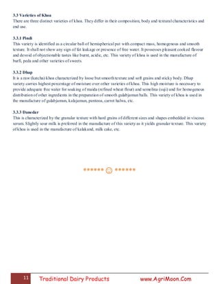 11 Traditional Dairy Products www.AgriMoon.Com
3.3 Varieties of Khoa
There are three distinct varieties of khoa. They differ in their composition, body and textural characteristics and
end use.
3.3.1 Pindi
This variety is identified as a circular ball of hemispherical pat with compact mass, homogenous and smooth
texture. It shall not show any sign of fat leakage or presence of free water. It possesses pleasant cooked flavour
and devoid of objectionable tastes like burnt, acidic, etc. This variety of khoa is used in the manufacture of
burfi, peda and other varieties of sweets.
3.3.2 Dhap
It is a raw (katcha) khoa characterized by loose but smooth texture and soft grains and sticky body. Dhap
variety carries highest percentage of moisture over other varieties of khoa. This high moisture is necessary to
provide adequate free water for soaking of maida (refined wheat flour) and semolina (suji) and for homogenous
distribution of other ingredients in the preparation of smooth gulabjamun balls. This variety of khoa is used in
the manufacture of gulabjamun, kalajamun, pantooa, carrot halwa, etc.
3.3.3 Danedar
This is characterized by the granular texture with hard grains of different sizes and shapes embedded in viscous
serum. Slightly sour milk is preferred in the manufacture of this variety as it yields granular texture. This variety
of khoa is used in the manufacture of kalakand, milk cake, etc.
******☺******
 