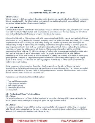 12 Traditional Dairy Products www.AgriMoon.Com
Lesson 4
METHODS OF PREPARATION OF KHOA
4.1 Introduction
Khoa is prepared by different methods depending on the location and quantity of milk available for conversion.
Khoa is manufactured by the following four basic methods viz. traditional method, improved batch method,
mechanized method and use of membrane technology.
4.2 Traditional Method
Generally buffalo milk is preferred for manufacture of khoa as it results in higher yield, smooth texture and soft
body with sweet taste. Where buffalo milk is not available, cow milk is used for khoa making but it results in
pasty body and slightly saltish taste due to higher chlorides in the product.
4 liters of buffalo milk or 5 liters of cow milk which approximately yields 1 kg khoa is used per batch. Filtered
milk is taken in a heavy bottomed wide mouth iron pan (karahi) and boiled on a brisk non – smoky fire. An iron
scraper (khunti) is used for stirring the milk during boiling and also to scrap the milk film forming on the
surface during boiling. A rapid stirring and scrapping is carried out through out boiling to facilitate quick and
rapid evaporation of water from milk and also to prevent scorching of milk film on surface. Due to continuous
evaporation of water, the milk progressively thickens. The researchers have observed that at 2.8 fold
concentration of cow milk and 2.5 fold concentration of buffalo milk, heat denaturation of milk proteins takes
place and the proteins will not go into solution again. The heating is continued till the milk thickens
considerably and at this stage heating is reduced and speed of stirring and scraping is increased to obtain good
quality product. If the milk is subjected to high heat treatment with less stirring and scraping at this stage it
results in dark colored khoa that does not fetch a good price in the market as white/ cream colored khoa is
preferred for sweets making.
As the concentration is progressing, the product slowly tends to leave the sides of the pan and starts‘
accumulating at the bottom and at this stage; the pan has to be removed from the fire. The contents are worked
up and the residual heat of the vessel helps in further evaporation of moisture. The contents are transferred to
the non corrosive metal moulds and allowed to cool.
There are several limitations of this method such as:
1) Time and labor consuming
2) Large variation in quality
3) Poor keeping quality
4) Small scale production
5) Smoky smell
4.2.1 Production of Three Varieties of Khoa
4.2.1.1 Dhap
For preparing dhap variety of khoa, the heating should be stopped at rabri stage (thick mass) and leaving the
product without much working which carry soft grains and high moisture content.
4.2.1.2 Pindi
For production of pindi variety of khoa, heating is continued after rabri stage and with the help of a wooden
ladle the soft grains are crushed and the mass is worked up to a smooth textured product. khoa is molded in to
hemispherical molds to give its shape, and allowed to cool.
 