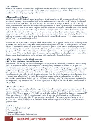 13 Traditional Dairy Products www.AgriMoon.Com
4.2.1.3 Danedar
Generally the milk that is left over after the preparation of other varieties of khoa during the day develops
acidity which is converted into danedar variety of khoa. Sometimes citric acid (0.05 to 0.1%) or sour whey is
added to milk at boiling stage to get granular texture.
4.3 Improved Batch Method
A stainless steel double jacketed, steam heated pan or kettle is used to provide greater control on the heating
process and to ensure a non smoky heating. Five liters of standardized cow milk with 4.5% fat or four liters of
standardized buffalo milk with 5.5% fat is taken per batch and milk is brought to boil in the kettle. During
boiling, bottom and the surfaces of the kettle are scraped and milk is stirred vigorously by a stainless steel stirrer
to avoid burning of milk solids. About 2 kg/cm2
pressure is used for boiling milk. When the milk attains a rabri
stage, slow heating is necessary at this stage to prevent burning of solids on the surface, discoloration of the
product, development of burnt flavour and hard body and coarse texture. The rate of stirring should be increased
during last stages to obtain good quality product. As soon as the product shows signs of leaving the sides of the
kettle and accumulates in the centre in a pat form, heating is stopped. It takes about 15 -20 min to prepare a
batch of khoa (1 kg approx) by this method.
As steam will not be available at village level the above method has its application only in dairies having steam
production lines. However a village level khoa pan was developed to overcome the above problem. The set up
consists of hemispherical mild steel pan joined to a cylindrical jacket. Water is taken in the outer jacket and
heated by placing the whole unit over a Chullah. Steam is generated in the jacket and the pressure is indicated
by a gauge. The milk is taken in the steel pan and heated by the steam and after loosing the latent heat, returns
to water phase. Water in liquid and vapour form exists in phase equilibrium at adjusted pressure because of the
closed system. Good quality khoa can be prepared in the pan from 2.5 litre milk in 8 min.
4.4 Mechanized Processes for Khoa Production
4.4.1 The first continuous khoa making machine
A continuous khoa making machine was developed which consists of a preheating cylinder and two cascading
pans. The preheater is a steam jacketed cylinder containing rotary scrapers which rotate at 120 rpm. The
cascading pans are covered steam jacketed pans with open holes provided with spring loaded reciprocating type
scrapper knives operating at 30 strokes per min. The milk is taken into the preheater and heated by steam at 3
kg/cm2
pressure. Here the milk is concentrated to about 30 to 35 per cent of total solids within 10 to 12 min.
From the preheater, the milk enters the first cascading pan. Here the milk is further concentrated to about 50 to
55 per cent total solids within 7 to 8 min. The product then moves to the second cascading pan where its
concentration is raised to the desired level i.e., 65-70 percent in 6 to 7 min. The steam pressures maintained in
the two pans are 2 kg in this machine. The steam requirement is 50kg/cm2
and electric power requirement is 4
KW per hour.
4.4.2 Use of roller drier
A roller drying process was adopted in the preparation of khoa. Process variables such as steam pressure, flow
rate and distance between rollers and scrappers were adjusted to get the desirable product. Vacuum concentrated
milk with 50% T.S. was heated to 74ºC for 10 min to develop cooked flavour in khoa. Steam at a pressure of 25
-30 psi and roller speed of 17-19 rpm gives good results. It was concluded that satisfactory khoa can be
prepared on drum driers using 50% T.S. vacuum concentrated milk. The concentrate is preheated to 101 to
103ºC for 10-12 min to develop cooked flavour on drums with steam pressure of 0.7 to 1 kg/cm2
and a roller
speed of 10 rpm.
Limitations:
1) Losses in the beginning is high
2) Uneven product
3) Lacks grainy texture
4) Need careful monitoring during working
 