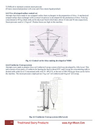14 Traditional Dairy Products www.AgriMoon.Com
5) Difficult to maintain constant steam pressure
(If more steam dried product will come and if less steam liquid product)
4.4.3 Use of scraped surface conical vat
Attempts have been made to use scrapped surface heat exchangers in the preparation of khoa. A mechanized
scraped surface heat exchanger with a conical vat process is developed for the production of khoa. Forty kg
concentrated or 80 kg whole milk can be taken per batch which takes about 14 min and 50 min respectively.
Steam pressure used is 1.5 kg/cm2
. Product losses are high in this machine.
Fig. 4.1 Conical vat for khoa making developed at NDRI
4.4.4 Contherm–Convap system
Attempts were made to prepare khoa on Contherm-Convap system which was developed by Alfa-Laval. This
unit consists of two parts, a Contherm for heating the feed to about 95ºC and Convap for concentrating milk to
desired milk solids level. Concentrated milk with 35- 40%T.S. at the rate of 300-350 kg per hour can be fed to
the machine. The steam pressures employed are 3 kg /cm2
in Contherm and 4 kg/cm2
in Convap.
Fig. 4.2 Contherm–Convap system (Alfa Laval)
 