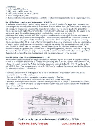 15 Traditional Dairy Products www.AgriMoon.Com
Limitations:
1. Lacks typical khoa flavour
2. Sticky, pasty and burnt particles
3. Lacks grainy texture and uneven colour
4. Inconsistent product quality
5. High loss of milk solids in the beginning (Due to lot of adjustments required in the initial stage of operation).
4.4.5 Thin film scraped surface heat exchanger (TSSHE)
A horizontal heat exchanger for khoa making was developed which consists of a hopper to accommodate the
foam and provide milk concentration under atmospheric pressure. In this model, the steam jacket is subdivided
into three parts to reduce the amount of heating as the product moves. The scraper speed is 40 rpm and the
steam pressure maintained is 3 kg/cm2
in the first compartment which is step wise reduced to 1.5 kg/cm2
in the
last compartment. The machine can convert 50 kg of milk into khoa per hour per batch. A
continuous khoa making machine with three stage concentration has been developed. The machine has three
jacketed cylinders placed in a cascade arrangement. This facilitates easy transfer of milk from one cylinder into
the other. The scrapper speeds are 40, 55 and 69 rpm for the first, 2nd
& 3rd
stage respectively. The operating
steam pressures used are 2.0 & 1.7 & 1.5 kg/cm2
in respective stages. One roller is used in the last stage in place
of scraper blade which kneads the khoa to improve its body and texture. The first stage raises the milk solids
level from initial 15 to 25 percent, the second stage to 50 percent and the third stage to 65-70 percent. The
machine converts 50 kg of milk into khoa per hour at the operating pressures, specified. However, the capacity
depends on the milk flow rate, steam pressure, total solid concentration of feed and final moisture required in
the product. It is claimed that use of concentrated milk improves the capacity of the machine.
4.4.6 Inclined scraped surface heat exchanger (ISSHE)
An inclined scraped surface heat exchange for continuous khoa making was developed. A scraper assembly is
so built as to combines the functions of scraping and conveying. The SSHE has 3 jackets which operate at 1.0,
1.5 and 1.0 kg/cm3 respectively. Milk is previously vacuum pre-concentrated to 40 - 55% T.S and fed at the
rate of 60-80 lit/hr. Feed temperatures between 10 – 80 ˚C can be employed. Rotor speed used is 40 to 80 rpm.
The advantages claimed by this unit are:
• Increased solids content in feed improves the colour of khoa because of reduced residence time. It also
improves the capacity of the machine.
• Increase in feed temperature enhances the production capacity of the plant.
• By increasing rotor speed, there will be significant increase in the heat transfer rate.
• Variation in steam pressure in separate sections of steam jacket results in change of heat transfer rate, colour
and texture of khoa due to change in the temperature to which the milk constituents are subjected to different
stages of khoa making.
• The man power requirements are reduced.
Fig. 4.3 Inclined scraped surface heat exchanger (ISSHE) (Source: NDDB)
 