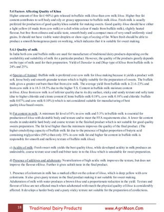 18 Traditional Dairy Products www.AgriMoon.Com
5.4 Factors Affecting Quality of Khoa
Higher amount of free fat (>60%) gets released in buffalo milk khoa than cow milk khoa. Higher free fat
content contributes to soft body and oily or greasy appearance to buffalo milk khoa. Fresh milk is usually
preferred for production of good quality khoa suitable for making sweets. Good quality khoa should have either
a light yellow (if made from cow milk) or a dull white colour if made from buffalo milk), slightly heated
flavour, but free from oiliness and acidic taste, smooth body and a compact mass of very small uniformly sized
grains. It should not have visible water droplets or show sign of oozing of fat. When fresh should be able to
produce a smooth homogenous paste on working, which indicates that it is suitable for sweet making.
5.4.1 Quality of milk
In India both cow and buffalo milks are used for manufacture of traditional dairy products depending on the
availability and suitability of milk for a particular product. However, the quality of the products greatly depends
on the type of milk used for their preparation. Yield of Danedar is and Dhap type of Khoa from buffalo milk is
24% and 25%.
a) Species of Animal: Buffalo milk is preferred over cow milk for khoa making because it yields a product with
soft, loose body and smooth granular texture which is highly suitable for the preparation of sweets. The buffalo
milk gives a greater out burn than that from cow milk. The average yield from buffalo milk is 21.6-23% and
from cow milk it is 18.3-18.5% due to the higher T.S. Content in buffalo milk moisture content
in khoa. Khoa from cow milk is of inferior quality due to its dry surface, sticky and sandy texture and salty taste
(due to higher chloride and citrate content (Citrate buffalo milk 0.18%, cow milk 0.18% and chloride: buffalo
milk 0.07% and cow milk 0.10%)) which is not considered suitable for manufacturing of best
quality khoa based sweets.
b) Fat content in milk: A minimum fat level of 4% in cow milk and 5.5% in buffalo milk is essential for
production of khoa with desirable body and texture and to meet the FFA requirements also. A lower fat content
results in undesirable hard body and coarse texture in the finished product which is not suitable for good quality
sweets preparation. The fat level higher than the minimum improves the quality of the final product. (The
higher emulsifying capacity of buffalo milk fat due to the presence of higher proportion of butyric acid
containing triglycerides (50%) than only 35% in cow milk fat and higher fat content in buffalo milk is
responsible for smooth and mellowy texture of buffalo milk khoa)
c) Acidity of milk: Fresh sweet milk yields the best quality khoa, while developed acidity in milk produces an
undesirable, coarse texture sour smell and bitter taste in to the khoa which is unsuitable for sweet preparation.
d) Presence of additives and adulterants: Neutralization of high acidic milk improves the texture, but does not
improve the flavour ofkhoa. Further it gives saltish taste in the final product.
1. Presence of colostrum in milk has a marked effect on the colour of khoa, which is deep yellow with cow
colostrums. It also gives pasty texture in the final product making it not suitable for sweet making.
Adulteration of milk with water produces a brown khoa and a proportionate reduction in the yield. Texture and
flavour of khoa are not affected much when adulterated with starch the physical quality of khoa is considerably
affected. It develops a harder body and a pasty sticky texture not suitable for the preparation of confections.
 