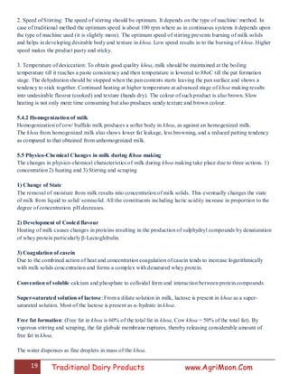 19 Traditional Dairy Products www.AgriMoon.Com
2. Speed of Stirring: The speed of stirring should be optimum. It depends on the type of machine/ method. In
case of traditional method the optimum speed is about 100 rpm where as in continuous systems it depends upon
the type of machine used (it is slightly more). The optimum speed of stirring prevents burning of milk solids
and helps in developing desirable body and texture in khoa. Low speed results in to the burning of khoa. Higher
speed makes the product pasty and sticky.
3. Temperature of desiccation: To obtain good quality khoa, milk should be maintained at the boiling
temperature till it reaches a paste consistency and then temperature is lowered to 88oC till the pat formation
stage. The dehydration should be stopped when the pan contents starts leaving the pan surface and shows a
tendency to stick together. Continued heating at higher temperature at advanced stage of khoa making results
into undesirable flavour (cooked) and texture (hands dry). The colour of such product is also brown. Slow
heating is not only more time consuming but also produces sandy texture and brown colour.
5.4.2 Homogenization of milk
Homogenization of cow/ buffalo milk produces a softer body in khoa, as against an homogenized milk.
The khoa from homogenized milk also shows lower fat leakage, less browning, and a reduced patting tendency
as compared to that obtained from unhomogenized milk.
5.5 Physico-Chemical Changes in milk during Khoa making
The changes in physico-chemical characteristics of milk during khoa making take place due to three actions. 1)
concentration 2) heating and 3) Stirring and scraping
1) Change of State
The removal of moisture from milk results into concentration of milk solids. This eventually changes the state
of milk from liquid to solid/ semisolid. All the constituents including lactic acidity increase in proportion to the
degree of concentration. pH decreases.
2) Development of Cooled flavour
Heating of milk causes changes in proteins resulting in the production of sulphydryl compounds by denaturation
of whey protein particularly β-Lactoglobulin.
3) Coagulation of casein
Due to the combined action of heat and concentration coagulation of casein tends to increase logarithmically
with milk solids concentration and forms a complex with denatured whey protein.
Convention of soluble calcium and phosphate to colloidal form and interaction between protein compounds.
Super-saturated solution of lactose: From a dilute solution in milk, lactose is present in khoa as a super-
saturated solution. Most of the lactose is present as α-hydrate in khoa.
Free fat formation: (Free fat in khoa is 60% of the total fat in khoa, Cow khoa = 50% of the total fat). By
vigorous stirring and scraping, the fat globule membrane ruptures, thereby releasing considerable amount of
free fat in khoa.
The water dispenses as fine droplets in mass of the khoa.
 