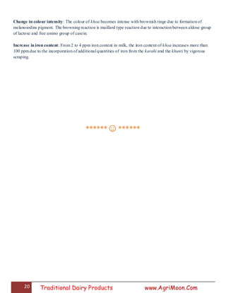 20 Traditional Dairy Products www.AgriMoon.Com
Change in colour intensity: The colour of khoa becomes intense with brownish tinge due to formation of
melanoiodins pigment. The browning reaction is maillard type reaction due to interaction between aldose group
of lactose and free amino group of casein.
Increase in iron content: From 2 to 4 ppm iron content in milk, the iron content of khoa increases more than
100 ppm due to the incorporation of additional quantities of iron from the karahi and the khunti by vigorous
scraping.
******☺******
 