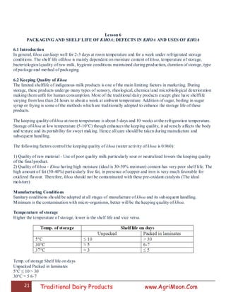 21 Traditional Dairy Products www.AgriMoon.Com
Lesson 6
PACKAGING AND SHELF LIFE OF KHOA; DEFECTS IN KHOA AND USES OF KHOA
6.1 Introduction
In general, khoa can keep well for 2-3 days at room temperature and for a week under refrigerated storage
conditions. The shelf life ofkhoa is mainly dependent on moisture content of khoa, temperature of storage,
bacteriological quality of raw milk, hygienic conditions maintained during production, duration of storage, type
of package and method of packaging.
6.2 Keeping Quality of Khoa
The limited shelflife of indigenous milk products is one of the main limiting factors in marketing. During
storage, these products undergo many types of sensory, rheological, chemical and microbiological deterioration
making them unfit for human consumption. Most of the traditional dairy products except ghee have shelflife
varying from less than 24 hours to about a week at ambient temperature. Addition of sugar, boiling in sugar
syrup or frying is some of the methods which are traditionally adopted to enhance the storage life of these
products.
The keeping quality of khoa at room temperature is about 5 days and 10 weeks at the refrigeration temperature.
Storage of khoa at low temperature (5-10°C) though enhances the keeping quality, it adversely affects the body
and texture and its portability for sweet making. Hence all care should be taken during manufacture and
subsequent handling.
The following factors control the keeping quality of khoa (water activity of khoa is 0.960):
1) Quality of raw material - Use of poor quality milk particularly sour or neutralized lowers the keeping quality
of the final product.
2) Quality of khoa - Khoa having high moisture (ideal is 30-50% moisture) content has very poor shelf life. The
high amount of fat (30-40%) particularly free fat, in presence of copper and iron is very much favorable for
oxidized flavour. Therefore, khoa should not be contaminated with these pre-oxidant catalysts (The ideal
moisture)
Manufacturing Conditions
Sanitary conditions should be adopted at all stages of manufacture of khoa and its subsequent handling.
Minimum is the contamination with micro-organisms, better will be the keeping quality of khoa.
Temperature of storage
Higher the temperature of storage, lower is the shelf life and vice versa.
Temp. of storage Shelf life on days
Unpacked Packed in laminates
5°C ≤ 10 > 30
30°C ≈ 5 6-7
 