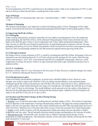 22 Traditional Dairy Products www.AgriMoon.Com
37°C ≈ 3 ≤ 5
At room temperature (24-30°C) a rancid flavour is developed on khoa while at low temperature (5-10°C) a stale
and sour flavour is observed and there is mould growth on the surface.
Type of Package
Shelf life of khoa is in increasing order, open tray < parchment paper < LDPE < Food grade HDPE < Laminates
< Tins
Methods of Packaging
The method of packaging is very important in relation to keeping quality of khoa. Packaging of khoa under
aseptic environment and selection of an appropriate packaging material improves the keeping quality of khoa.
6.3 Improving Shelf Life of Khoa
6.3.1 Packaging
Under existing trade practice, producers and traders do not employ any packaging for khoa. By employing
proper packaging, the shelf life of khoa can be enhanced. Hot packaging of khoa in pre-sterilized cans can
improve the shelf life upto 14 days at room temperature and 75 days under refrigerated temperatures. Three
times increase in shelf life was claimed by packing khoa in rigid polypropylene containers with lid. Vacuum
packaging and packing in Cryovac Shrink wrap pouches will prevent growth of aerobic microorganisms inkhoa.
However, these two packaging methods do not offer protection against bacteria growing inside khoa.
6.3.2 Thermal treatment
Hot filling of khoa in rigid containers at 85˚C is useful in extending the shelf life of khoa. Packaging of khoa in
aluminium cans and steaming them for 15 to 20 min will prevent the spoilage for few weeks. Deep freezing
of khoa and storing at -10 to -20˚C will extend the shelf life for considerably long periods. However, at this
temperature of storage, the lactose which is in super saturated state inkhoa gets crystallized and gives rise to
sandiness defect.
6.3.3 U.V. irradiation
Irradiation of khoa with U.V. rays will preserve the khoa up to 25 days. However, oxidation changes are caused
by U.V. irradiation affecting the flavour of khoa.
6.3.4 Chemical preservation
Under Food Safety and Standards regulations, no preservative should be added to khoa. However, some
attempts were made to improve the shelf life of khoa by adding mould inhibitors, nisin and antioxidants.
Antifungal agents like sorbic acid, propionic acid and their salts can be used to preserve khoa. Addition of 0.2
% sorbic acid by weight of khoa during the last stage of its manufacture will enhance the shelf life up to 20 days
at 30°C and 125 days in cold storage. The mould inhibitors can be sprayed on to the surface of the product or
alternatively the packaging material can be treated with the chemical agent. Addition of Nisin (Nisaplin) will
improve the shelf life of khoa by 10-11 days at 30°C.
6.4 Chemical and Microbial Changes in Khoa During Storage
6.4.1 Chemical Changes
1. Moisture: Loss of moisture takes place resulting into dry and hard surface of khoa. The extent of evaporation
however depends on the temperature of storage and packaging material. The higher the storage temperature the
higher is the rate of evaporation. More the water vapour transmission rate (WVTR) of package faster the loss of
water from khoa. Minimum loss of moisture takes place in case of tins and maximum loss in parchment paper.
2. Acidity: Lactic acidity increases with the storage period. Higher percentage increase take place at higher
temperature and vice-versa. The pH normally decreases during storage corresponding to the increase in acidity.
3. Deterioration in fat: The peroxide value increases due to oxidative spoilage during storage of khoa,
particularly at ambient temperature. The hydrolytic rancidity in khoa take place thereby increasing the free fatty
acids measured as % oleic acid.
 