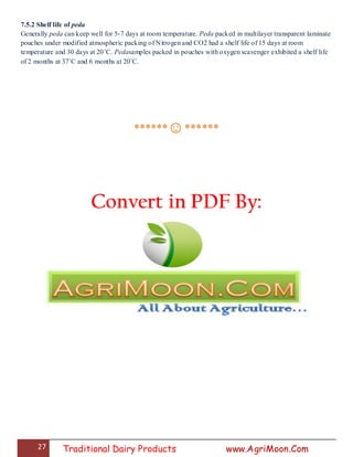 27 Traditional Dairy Products www.AgriMoon.Com
7.5.2 Shelf life of peda
Generally peda can keep well for 5-7 days at room temperature. Peda packed in multilayer transparent laminate
pouches under modified atmospheric packing of Nitrogen and CO2 had a shelf life of 15 days at room
temperature and 30 days at 20˚C. Pedasamples packed in pouches with oxygen scavenger exhibited a shelf life
of 2 months at 37˚C and 6 months at 20˚C.
******☺******
Convert in PDF By:
 