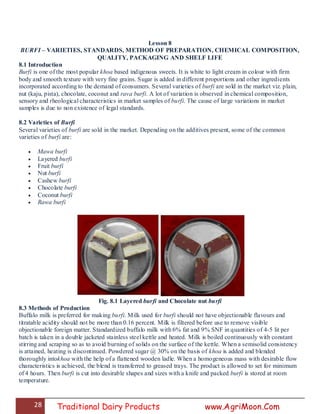 28 Traditional Dairy Products www.AgriMoon.Com
Lesson 8
BURFI – VARIETIES, STANDARDS, METHOD OF PREPARATION, CHEMICAL COMPOSITION,
QUALITY, PACKAGING AND SHELF LIFE
8.1 Introduction
Burfi is one of the most popular khoa based indigenous sweets. It is white to light cream in colour with firm
body and smooth texture with very fine grains. Sugar is added in different proportions and other ingredients
incorporated according to the demand of consumers. Several varieties of burfi are sold in the market viz. plain,
nut (kaju, pista), chocolate, coconut and rava burfi. A lot of variation is observed in chemical composition,
sensory and rheological characteristics in market samples of burfi. The cause of large variations in market
samples is due to non existence of legal standards.
8.2 Varieties of Burfi
Several varieties of burfi are sold in the market. Depending on the additives present, some of the common
varieties of burfi are:
 Mawa burfi
 Layered burfi
 Fruit burfi
 Nut burfi
 Cashew burfi
 Chocolate burfi
 Coconut burfi
 Rawa burfi
Fig. 8.1 Layered burfi and Chocolate nut burfi
8.3 Methods of Production
Buffalo milk is preferred for making burfi. Milk used for burfi should not have objectionable flavours and
titratable acidity should not be more than 0.16 percent. Milk is filtered before use to remove visible
objectionable foreign matter. Standardized buffalo milk with 6% fat and 9% SNF in quantities of 4-5 lit per
batch is taken in a double jacketed stainless steel kettle and heated. Milk is boiled continuously with constant
stirring and scraping so as to avoid burning of solids on the surface of the kettle. When a semisolid consistency
is attained, heating is discontinued. Powdered sugar @ 30% on the basis of khoa is added and blended
thoroughly intokhoa with the help of a flattened wooden ladle. When a homogeneous mass with desirable flow
characteristics is achieved, the blend is transferred to greased trays. The product is allowed to set for minimum
of 4 hours. Then burfi is cut into desirable shapes and sizes with a knife and packed burfi is stored at room
temperature.
 