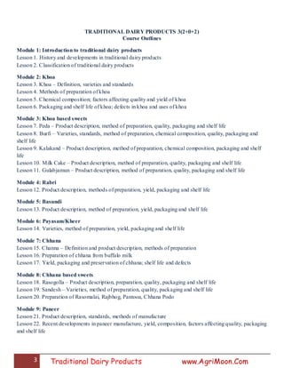 3 Traditional Dairy Products www.AgriMoon.Com
TRADITIONAL DAIRY PRODUCTS 3(2+0+2)
Course Outlines
Module 1: Introduction to traditional dairy products
Lesson 1. History and developments in traditional dairy products
Lesson 2. Classification of traditional dairy products
Module 2: Khoa
Lesson 3. Khoa – Definition, varieties and standards
Lesson 4. Methods of preparation of khoa
Lesson 5. Chemical composition; factors affecting quality and yield of khoa
Lesson 6. Packaging and shelf life of khoa; defects in khoa and uses of khoa
Module 3: Khoa based sweets
Lesson 7. Peda – Product description, method of preparation, quality, packaging and shelf life
Lesson 8. Burfi – Varieties, standards, method of preparation, chemical composition, quality, packaging and
shelf life
Lesson 9. Kalakand – Product description, method of preparation, chemical composition, packaging and shelf
life
Lesson 10. Milk Cake – Product description, method of preparation, quality, packaging and shelf life
Lesson 11. Gulabjamun – Product description, method of preparation, quality, packaging and shelf life
Module 4: Rabri
Lesson 12. Product description, methods of preparation, yield, packaging and shelf life
Module 5: Basundi
Lesson 13. Product description, method of preparation, yield, packaging and shelf life
Module 6: Payasam/Kheer
Lesson 14. Varieties, method of preparation, yield, packaging and shelf life
Module 7: Chhana
Lesson 15. Channa – Definition and product description, methods of preparation
Lesson 16. Preparation of chhana from buffalo milk
Lesson 17. Yield, packaging and preservation of chhana; shelf life and defects
Module 8: Chhana based sweets
Lesson 18. Rasogolla – Product description, preparation, quality, packaging and shelf life
Lesson 19. Sandesh – Varieties, method of preparation, quality, packaging and shelf life
Lesson 20. Preparation of Rasomalai, Rajbhog, Pantooa, Chhana Podo
Module 9: Paneer
Lesson 21. Product description, standards, methods of manufacture
Lesson 22. Recent developments in paneer manufacture, yield, composition, factors affecting quality, packaging
and shelf life
 