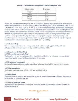 31 Traditional Dairy Products www.AgriMoon.Com
Table 8.2 Average chemical composition of market samples of burfi
Buffalo milk is preferred for making burfi. The milk should not have any objectionable odour/ smell and taste
and not more than 0.16 to 0.17% lactic acidity. COB test should be negative. Milk is standardized to 6% fat and
9.0% SNF and khoa is made. Sugar @ 25-30% by wt. of khoa is added (preferably ground sugar). Kneading and
whipping of the mixture of khoa and sugar is done with the help of a wooden ladle which has a long handle with
one end flattened. The temperature is maintained at 50˚C as soon as a homogenous mass with smooth texture is
obtained, the contents are transferred to a tray, in which the inner surface has been given a coating of ghee.
Additives are incorporated at this stage. When the mass is properly set, pieces of rectangular shape and
desirable size are cut out and packaged in appropriate packaging material. Presently burfi is packed in paper
board boxes lined with parchment paper in sizes of 500 gm, 1 kg and 2 kg.
8.5 Shelf-life of Burfi
Low moisture content and presence of sugar keeps burfi well for fairly long periods. The shelf life
of burfi packed in parchment paper is 15 days at 30˚C and 50 days at 5˚C.
8.5.1 Extension of shelf life of burfi
8.5.1.1 Low moisture content in Burfi
Burfi-samples with very low moisture could be stored for 6 months however such lower moisture content
renders burfi hard, dry, chewy and unacceptable for the consumer
8.5.1.2 Addition of antioxidants
Burfi samples treated with propyl gallate and dodecyl gallate and stored at 25˚C kept well for 12 months.
8.5.1.3 Packaging in tins
Burfi packed in tins and stored at 30˚C ±10˚C was good for 150 days.
8.5.1.4 Hot filling
Filling burfi into tins while hot was suggested to prevent the growth of moulds and off-flavour development
during storage for a period of one year.
8.5.1.5 Use of antifungal agents
Incorporation of 0.15% sorbic acid in burfi and packaging in polyethylene pouches enhanced the shelf life
of burfi up to 90 days.
******☺******
 