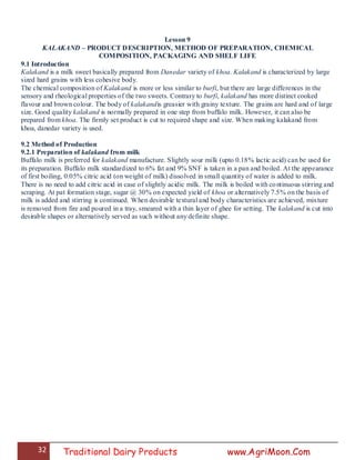 32 Traditional Dairy Products www.AgriMoon.Com
Lesson 9
KALAKAND – PRODUCT DESCRIPTION, METHOD OF PREPARATION, CHEMICAL
COMPOSITION, PACKAGING AND SHELF LIFE
9.1 Introduction
Kalakand is a milk sweet basically prepared from Danedar variety of khoa. Kalakand is characterized by large
sized hard grains with less cohesive body.
The chemical composition of Kalakand is more or less similar to burfi, but there are large differences in the
sensory and rheological properties of the two sweets. Contrary to burfi, kalakand has more distinct cooked
flavour and brown colour. The body of kalakandis greasier with grainy texture. The grains are hard and of large
size. Good quality kalakand is normally prepared in one step from buffalo milk. However, it can also be
prepared from khoa. The firmly set product is cut to required shape and size. When making kalakand from
khoa, danedar variety is used.
9.2 Method of Production
9.2.1 Preparation of kalakand from milk
Buffalo milk is preferred for kalakand manufacture. Slightly sour milk (upto 0.18% lactic acid) can be used for
its preparation. Buffalo milk standardized to 6% fat and 9% SNF is taken in a pan and boiled. At the appearance
of first boiling, 0.05% citric acid (on weight of milk) dissolved in small quantity of water is added to milk.
There is no need to add citric acid in case of slightly acidic milk. The milk is boiled with continuous stirring and
scraping. At pat formation stage, sugar @ 30% on expected yield of khoa or alternatively 7.5% on the basis of
milk is added and stirring is continued. When desirable textural and body characteristics are achieved, mixture
is removed from fire and poured in a tray, smeared with a thin layer of ghee for setting. The kalakand is cut into
desirable shapes or alternatively served as such without any definite shape.
 