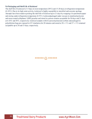 35 Traditional Dairy Products www.AgriMoon.Com
9.6 Packaging and Shelf Life of Kalakand
The shelf life of kalakand is 3-5 days at room temperature (30˚C) and 15-20 days at refrigeration temperature
(8-10˚C). Due to its high water activity, kalakand is highly susceptible to microbial and enzymic spoilage.
Attempts have been made to prolong the shelf life of kalakand up to 21 days by wrapping it in parchment paper
and storing under refrigeration temperature (8-9˚C). kalakandpackaged under vacuum in metalized polyester
and saran-coated cellophane/ LDPE pouches and stored in cartons remains acceptable for 50 days and 21 days
at 6-10˚C and 30˚C, respectively. kalakand samples with 0.2 percent potassium sorbate and packaged in
polyethylene bags pre-exposed to UV irradiation for 20 minutes and stored at 30 ± 1˚C and 37 ± 1˚C remained
acceptable up to 24 and 15 days, respectively.
******☺******
 