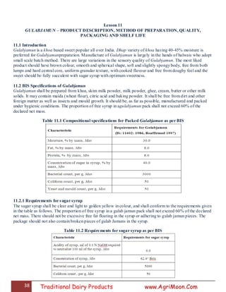 38 Traditional Dairy Products www.AgriMoon.Com
Lesson 11
GULABJAMUN – PRODUCT DESCRIPTION, METHOD OF PREPARATION, QUALITY,
PACKAGING AND SHELF LIFE
11.1 Introduction
Gulabjamun is a khoa based sweet popular all over India. Dhap variety of khoa having 40-45% moisture is
preferred for Gulabjamunpreparation. Manufacture of Gulabjamun is largely in the hands of halwais who adopt
small scale batch method. There are large variations in the sensory quality of Gulabjamun. The most liked
product should have brown colour, smooth and spherical shape, soft and slightly spongy body, free from both
lumps and hard central core, uniform granular texture, with cooked flavour and free from doughy feel and the
sweet should be fully succulent with sugar syrup with optimum sweetness.
11.2 BIS Specifications of Gulabjamun
Gulabjamun shall be prepared from khoa, skim milk powder, milk powder, ghee, cream, butter or other milk
solids. It may contain maida (wheat flour), citric acid and baking powder. It shall be free from dirt and other
foreign matter as well as insects and mould growth. It should be, as far as possible, manufactured and packed
under hygienic conditions. The proportion of free syrup in agulabjamun pack shall not exceed 60% of the
declared net mass.
Table 11.1 Compositional specifications for Packed Gulabjamun as per BIS
11.2.1 Requirements for sugar syrup
The sugar syrup shall be clear and light to golden yellow in colour, and shall conform to the requirements given
in the table as follows. The proportion of free syrup in a gulab jamun pack shall not exceed 60% of the declared
net mass. There should not be excessive free fat floating in the syrup or adhering to gulab jamun pieces. The
package should not also contain broken pieces of gulab Jamuns in the syrup.
Table 11.2 Requirements for sugar syrup as per BIS
 