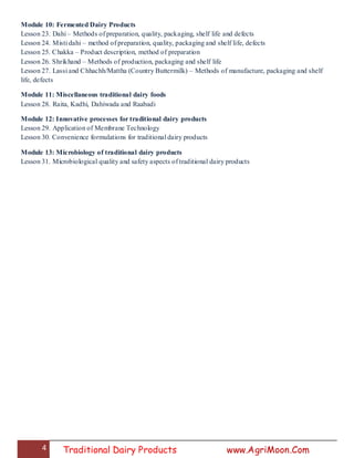 4 Traditional Dairy Products www.AgriMoon.Com
Module 10: Fermented Dairy Products
Lesson 23. Dahi – Methods of preparation, quality, packaging, shelf life and defects
Lesson 24. Misti dahi – method of preparation, quality, packaging and shelf life, defects
Lesson 25. Chakka – Product description, method of preparation
Lesson 26. Shrikhand – Methods of production, packaging and shelf life
Lesson 27. Lassi and Chhachh/Mattha (Country Buttermilk) – Methods of manufacture, packaging and shelf
life, defects
Module 11: Miscellaneous traditional dairy foods
Lesson 28. Raita, Kadhi, Dahiwada and Raabadi
Module 12: Innovative processes for traditional dairy products
Lesson 29. Application of Membrane Technology
Lesson 30. Convenience formulations for traditional dairy products
Module 13: Microbiology of traditional dairy products
Lesson 31. Microbiological quality and safety aspects of traditional dairy products
 
