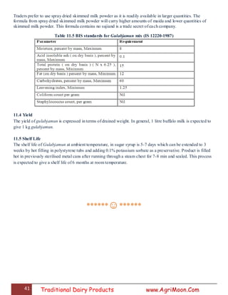 41 Traditional Dairy Products www.AgriMoon.Com
Traders prefer to use spray dried skimmed milk powder as it is readily available in larger quantities. The
formula from spray dried skimmed milk powder will carry higher amounts of maida and lower quantities of
skimmed milk powder. This formula contains no sujiand is a trade secret of each company.
Table 11.5 BIS standards for Gulabjamun mix (IS 12220-1987)
11.4 Yield
The yield of gulabjamun is expressed in terms of drained weight. In general, 1 litre buffalo milk is expected to
give 1 kg gulabjamun.
11.5 Shelf Life
The shelf life of Gulabjamun at ambient temperature, in sugar syrup is 5-7 days which can be extended to 3
weeks by hot filling in polystyrene tubs and adding 0.1% potassium sorbate as a preservative. Product is filled
hot in previously sterilised metal cans after running through a steam chest for 7-8 min and sealed. This process
is expected to give a shelf life of 6 months at room temperature.
******☺******
 