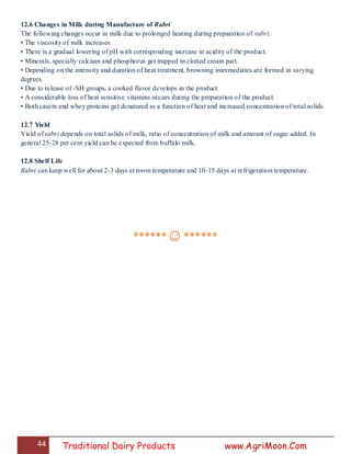 44 Traditional Dairy Products www.AgriMoon.Com
12.6 Changes in Milk during Manufacture of Rabri
The following changes occur in milk due to prolonged heating during preparation of rabri.
• The viscosity of milk increases
• There is a gradual lowering of pH with corresponding increase in acidity of the product.
• Minerals, specially calcium and phosphorus get trapped in clotted cream part.
• Depending on the intensity and duration of heat treatment, browning intermediates are formed in varying
degrees.
• Due to release of -SH groups, a cooked flavor develops in the product.
• A considerable loss of heat sensitive vitamins occurs during the preparation of the product.
• Both casein and whey proteins get denatured as a function of heat and increased concentration of total solids.
12.7 Yield
Yield of rabri depends on total solids of milk, ratio of concentration of milk and amount of sugar added. In
general 25-28 per cent yield can be expected from buffalo milk.
12.8 Shelf Life
Rabri can keep well for about 2-3 days at room temperature and 10-15 days at refrigeration temperature.
******☺******
 
