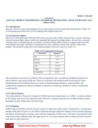 45 Traditional Dairy Products www.AgriMoon.Com
Module 5. Basundi
Lesson 13
BASUNDI - PRODUCT DESCRIPTION, METHOD OF PREPARATION, YIELD, PACKAGING AND
SHELF LIFE
13.1 Introduction
Basundi is known, to have been prepared over several centuries in the western and southern parts of India. It is
served during special festivities such as weddings and religious functions.
13.2 Product Description
Basundi is a heat-desiccated, thickened milk dessert, having white to light caramel colour, creamy consistency
with soft textured flakes that are uniformly suspended throughout the product matrix. Basundi has a sweetish
caramel aroma. Consumed directly as a dessert, it contains all the solids of milk in an approximate two-fold
concentration and sugar, which gives it high nutritive value. Additives increase the calorific value of the
product. The chemical composition of the market samples of basundi is given in Table 13.1
Table 13.1 Composition of basundi
The manufacture of basundi is confined to the non-organized sector. Its traditional method of production is
labour-intensive and energy inefficient. There are variations in the product profile from region to region.
Standardization of the traditional process in terms of manufacturing techniques, sensory profiles, and
compositional and physico-chemical attributes is necessary for attaining a product of uniform standard and
assured quality.
13.2.1 Size of industry
The total production of basundi, estimated at 25,000 tonnes per annum(Aneja et al., 2002) , is mainly confined
to the cottage scale in the non-organized sector. Basundi is a popular milk dessert in Andhra Pradesh, Gujarat,
Karnataka, Kerala, Maharashtra and Tamil Nadu.
13.3 Technology
Buffalo milk is preferably used for basundi owing to its high total solids content. Traditionally it is prepared by
heating whole milk in a pan over fire. Milk is thickened through evaporative heating with occasional scraping at
the bottom. With progressive boiling, more and more thickening of milk occurs. The milk is concentrated to the
consistency of the condensed milk and sugar (about 15-17% of concentrated milk) is added and stirred into the
milk until it is fully dissolved.
 