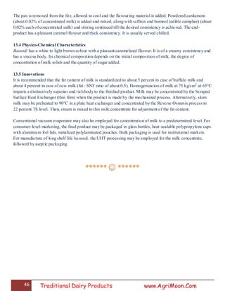 46 Traditional Dairy Products www.AgriMoon.Com
The pan is removed from the fire, allowed to cool and the flavouring material is added. Powdered cardamom
(about 0.02% of concentrated milk) is added and mixed, along with saffron and borneol (edible camphor) (about
0.02% each of concentrated milk) and stirring continued till the desired consistency is achieved. The end-
product has a pleasant caramel flavour and thick consistency. It is usually served chilled.
13.4 Physico-Chemical Characteristics
Basundi has a white to light brown colour with a pleasant caramelized flavour. It is of a creamy consistency and
has a viscous body. Its chemical composition depends on the initial composition of milk, the degree of
concentration of milk solids and the quantity of sugar added.
13.5 Innovations
It is recommended that the fat content of milk is standardized to about 5 percent in case of buffalo milk and
about 4 percent in case of cow milk (fat : SNF ratio of about 0.5). Homogenization of milk at 75 kg/cm2
at 65°C
imparts a distinctively superior and rich body to the finished product. Milk may be concentrated by the Scraped
Surface Heat Exchanger (thin film) when the product is made by the mechanized process. Alternatively, skim
milk may be preheated to 90°C in a plate heat exchanger and concentrated by the Reverse Osmosis process to
22 percent TS level. Then, cream is mixed to this milk concentrate for adjustment of the fat content.
Conventional vacuum evaporator may also be employed for concentration of milk to a predetermined level. For
consumer-level marketing, the final product may be packaged in glass bottles, heat-sealable polypropylene cups
with aluminium foil lids, metalized polylaminated pouches. Bulk packaging is used for institutional markets.
For manufacture of long shelf life basundi, the UHT processing may be employed for the milk concentrate,
followed by aseptic packaging.
******☺******
 