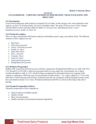 47 Traditional Dairy Products www.AgriMoon.Com
Module 6. Payasam /Kheer
Lesson 14
PAYASAM/KHEER – VARIETIES, METHOD OF PREPARATION, YIELD, PACKAGING AND
SHELF LIFE
14.1 Introduction
Cereal mixed indigenous milk products are popular all over India. In this category, the variety depends on the
regions e.g. Kheer in Northern India, Payasam in Southern India. The name of the payasam / kheer changes
with the additive cereal and other additives added viz. rice payasam, saboodana payasam, semya /
Semolina payasam, kaddu- ki- kheer etc.
14.2 Product Description
Kheer is a heat concentrated milk based confection with added cereals, sugar, nuts and dry fruits. The different
varieties of kheer andpayasam are
 Rice kheer
 Saboodana payasam
 Semya / Semolina payasam
 Kaddu- ki- kheer
 Khas-Khas kheer
 Rava - payasam
 Coconut - kheer
 Lauki-ka- kheer
 Green gram dal payasam
 Bengal gram dal payasam
14.3 Method of Preparation
Buffalo milk is preferred for both payasam and kheer preparation. Standardized buffalo or cow milk with 4.5%-
5.5% fat and 8.5 to 9% SNF is taken in a pan and boiled on a non smoky fire. Good quality rice is taken,
washed and added to milk @ 2.5%. Gentle boiling accompanied by thorough stirring cum scraping of the
contents is undertaken. When the ratio of concentration of milk reaches 1: 1.8, sugar is added @ 5-7.5% of the
milk taken. Further heating with stirring is continued until the rice is properly cooked and approximately when
the concentration reaches 2 to 3 times. Powdered cardamom (@0.02%) is mixed as flavoring at the end of
heating.
14.4 Chemical Composition of Kheer
Chemical composition of kheer depends on
 Kind of milk (cow/buffalo/mixed)
 Quality of milk
 Ratio of concentration
 Quality and type of cereals/pulses/optional ingredients.
 