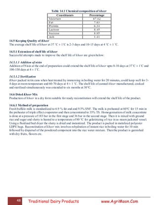 48 Traditional Dairy Products www.AgriMoon.Com
Table 14.1 Chemical composition of kheer
14.5 Keeping Quality of Kheer
The average shelf life of kheer at 37 ˚C ± 1˚C is 2-3 days and 10-15 days at 4 ˚C ± 1 ˚C.
14.5.1 Extension of shelf life of kheer
Successful attempts made to improve the shelf life of kheer are given below:
14.5.1.1 Addition of nisin
Addition of Nisin at the end of preparation could extend the shelf life of kheer upto 8-10 days at 37˚C ± 1˚C and
100-150 days at 4 ± 1˚C.
14.5.1.2 Sterilization
Kheer packed in tin cans when heat treated by immersing in boiling water for 20 minutes, could keep well for 3-
4 days at room temperature and 60-70 days at 4 ± 1 ˚C. The shelf life of canned kheer manufactured, cooked
and sterilised simultaneously was extended to six months at 30°C.
14.6 Dried Kheer Mix
Production of kheer in a dry form suitable for ready reconstitution will extend the shelf life of the product.
14.6.1 Method of preparation
Fresh buffalo milk is standardized to 6.9 % fat and and 9.5% SNF. The milk is preheated at 60°C for 15 min in
the preheater of triple effect evaporator and then concentrated to 35% TS. Homogenisation of milk concentrate
is done at a pressure of 183 bar in the first stage and 36 bar in the second stage. Then it is mixed with ground
rice and sugar and slurry is heated to a temperature of 80 °C for gelatinizing of rice in as steam jacketed vessel.
Using a fluidized bed dryer the slurry is dried and instantized. The product is packed in metalized polyester
LDPE bags. Reconstitution of kheer mix involves rehydration of instant rice in boiling water for 10 min
followed by dispersal of the powdered component into the rice water mixture. Then the product is garnished
with dry fruits, flavors etc.
 