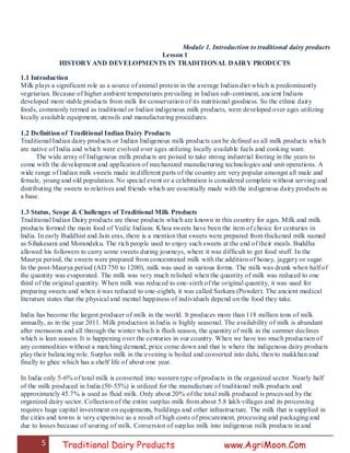 5 Traditional Dairy Products www.AgriMoon.Com
Module 1. Introduction to traditional dairy products
Lesson 1
HISTORY AND DEVELOPMENTS IN TRADITIONAL DAIRY PRODUCTS
1.1 Introduction
Milk plays a significant role as a source of animal protein in the average Indian diet which is predominantly
vegetarian. Because of higher ambient temperatures prevailing in Indian sub-continent, ancient Indians
developed more stable products from milk for conservation of its nutritional goodness. So the ethnic dairy
foods, commonly termed as traditional or Indian indigenous milk products, were developed over ages utilizing
locally available equipment, utensils and manufacturing procedures.
1.2 Definition of Traditional Indian Dairy Products
Traditional Indian dairy products or Indian Indigenous milk products can be defined as all milk products which
are native of India and which were evolved over ages utilizing locally available fuels and cooking ware.
The wide array of Indigenous milk products are poised to take strong industrial footing in the years to
come with the development and application of mechanized manufacturing technologies and unit operations. A
wide range of Indian milk sweets made in different parts of the country are very popular amongst all male and
female, young and old population. No special event or a celebration is considered complete without serving and
distributing the sweets to relatives and friends which are essentially made with the indigenous dairy products as
a base.
1.3 Status, Scope & Challenges of Traditional Milk Products
Traditional Indian Dairy products are those products which are known in this country for ages. Milk and milk
products formed the main food of Vedic Indians. Khoa sweets have been the item of choice for centuries in
India. In early Buddhist and Jain eras, there is a mention that sweets were prepared from thickened milk named
as Sihakesara and Morandeku. The rich people used to enjoy such sweets at the end of their meals. Buddha
allowed his followers to carry some sweets during journeys, where it was difficult to get food stuff. In the
Maurya period, the sweets were prepared from concentrated milk with the addition of honey, jaggery or sugar.
In the post-Maurya period (AD 750 to 1200), milk was used in various forms. The milk was drunk when half of
the quantity was evaporated. The milk was very much relished when the quantity of milk was reduced to one
third of the original quantity. When milk was reduced to one-sixth of the original quantity, it was used for
preparing sweets and when it was reduced to one-eighth, it was called Sarkara (Powder). The ancient medical
literature states that the physical and mental happiness of individuals depend on the food they take.
India has become the largest producer of milk in the world. It produces more than 118 million tons of milk
annually, as in the year 2011. Milk production in India is highly seasonal. The availability of milk is abundant
after monsoons and all through the winter which is flush season, the quantity of milk in the summer declines
which is lean season. It is happening over the centuries in our country. When we have too much production of
any commodities without a matching demand, price come down and that is where the indigenous dairy products
play their balancing role. Surplus milk in the evening is boiled and converted into dahi, then to makkhan and
finally to ghee which has a shelf life of about one year.
In India only 5-6% of total milk is converted into western type of products in the organized sector. Nearly half
of the milk produced in India (50-55%) is utilized for the manufacture of traditional milk products and
approximately 45.7% is used as fluid milk. Only about 20% of the total milk produced is processed by the
organized dairy sector. Collection of the entire surplus milk from about 5.8 lakh villages and its processing
requires huge capital investment on equipments, buildings and other infrastructure. The milk that is supplied in
the cities and towns is very expensive as a result of high costs of procurement, processing and packaging and
due to losses because of souring of milk. Conversion of surplus milk into indigenous milk products in and
 