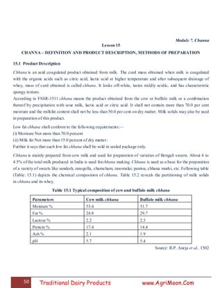 50 Traditional Dairy Products www.AgriMoon.Com
Module 7. Channa
Lesson 15
CHANNA – DEFINITION AND PRODUCT DESCRIPTION, METHODS OF PREPARATION
15.1 Product Description
Chhana is an acid coagulated product obtained from milk. The curd mass obtained when milk is coagulated
with the organic acids such as citric acid, lactic acid at higher temperature and after subsequent drainage of
whey, mass of curd obtained is called chhana. It looks off-white, tastes mildly acidic, and has characteristic
spongy texture.
According to FSSR-1511 chhana means the product obtained from the cow or buffalo milk or a combination
thereof by precipitation with sour milk, lactic acid or citric acid. It shall not contain more than 70.0 per cent
moisture and the milkfat content shall not be less than 50.0 per cent on dry matter. Milk solids may also be used
in preparation of this product.
Low fat chhana shall conform to the following requirements:—
(i) Moisture Not more than 70.0 percent
(ii) Milk fat Not more than 15.0 percent of dry matter:
Further it says that such low fat chhana shall be sold in sealed package only.
Chhana is mainly prepared from cow milk and used for preparation of varieties of Bengali sweets. About 4 to
4.5% of the total milk produced in India is used forchhana making. Chhana is used as a base for the preparation
of a variety of sweets like sandesh, rasogolla, chamcham, rasomalai, pantoa, chhana murki, etc. Following table
(Table: 15.1) depicts the chemical composition of chhana. Table 15.2 reveals the partitioning of milk solids
in chhana and its whey.
Table 15.1 Typical composition of cow and buffalo milk chhana
Parameters Cow milk chhana Buffalo milk chhana
Moisture % 53.4 51.7
Fat % 24.8 29.7
Lactose % 2.2 2.3
Protein % 17.4 14.4
Ash % 2.1 1.9
pH 5.7 5.4
Source: R.P. Aneja et al., 1502
 