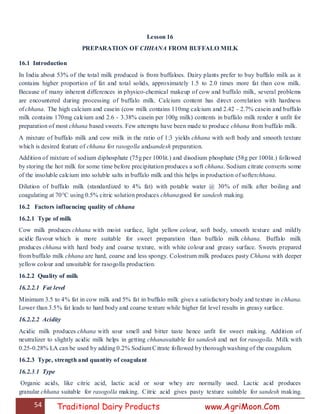54 Traditional Dairy Products www.AgriMoon.Com
Lesson 16
PREPARATION OF CHHANA FROM BUFFALO MILK
16.1 Introduction
In India about 53% of the total milk produced is from buffaloes. Dairy plants prefer to buy buffalo milk as it
contains higher proportion of fat and total solids, approximately 1.5 to 2.0 times more fat than cow milk.
Because of many inherent differences in physico-chemical makeup of cow and buffalo milk, several problems
are encountered during processing of buffalo milk. Calcium content has direct correlation with hardness
of chhana. The high calcium and casein (cow milk contains 110mg calcium and 2.42 - 2.7% casein and buffalo
milk contains 170mg calcium and 2.6 - 3.38% casein per 100g milk) contents in buffalo milk render it unfit for
preparation of most chhana based sweets. Few attempts have been made to produce chhana from buffalo milk.
A mixture of buffalo milk and cow milk in the ratio of 1:3 yields chhana with soft body and smooth texture
which is desired feature of chhana for rasogolla andsandesh preparation.
Addition of mixture of sodium diphosphate (75g per 100lit.) and disodium phosphate (58g per 100lit.) followed
by storing the hot milk for some time before precipitation produces a soft chhana. Sodium citrate converts some
of the insoluble calcium into soluble salts in buffalo milk and this helps in production of softerchhana.
Dilution of buffalo milk (standardized to 4% fat) with potable water @ 30% of milk after boiling and
coagulating at 70°C using 0.5% citric solution produces chhanagood for sandesh making.
16.2 Factors influencing quality of chhana
16.2.1 Type of milk
Cow milk produces chhana with moist surface, light yellow colour, soft body, smooth texture and mildly
acidic flavour which is more suitable for sweet preparation than buffalo milk chhana. Buffalo milk
produces chhana with hard body and coarse texture, with white colour and greasy surface. Sweets prepared
from buffalo milk chhana are hard, coarse and less spongy. Colostrum milk produces pasty Chhana with deeper
yellow colour and unsuitable for rasogolla production.
16.2.2 Quality of milk
16.2.2.1 Fat level
Minimum 3.5 to 4% fat in cow milk and 5% fat in buffalo milk gives a satisfactory body and texture in chhana.
Lower than 3.5% fat leads to hard body and coarse texture while higher fat level results in greasy surface.
16.2.2.2 Acidity
Acidic milk produces chhana with sour smell and bitter taste hence unfit for sweet making. Addition of
neutralizer to slightly acidic milk helps in getting chhanasuitable for sandesh and not for rasogolla. Milk with
0.25-0.28% LA can be used by adding 0.2% Sodium Citrate followed by thorough washing of the coagulum.
16.2.3 Type, strength and quantity of coagulant
16.2.3.1 Type
Organic acids, like citric acid, lactic acid or sour whey are normally used. Lactic acid produces
granular chhana suitable for rasogolla making. Citric acid gives pasty texture suitable for sandesh making.
 