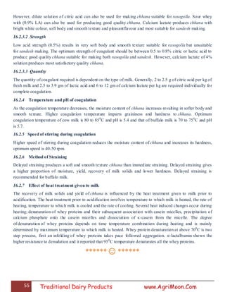 55 Traditional Dairy Products www.AgriMoon.Com
However, dilute solution of citric acid can also be used for making chhana suitable for rasogolla. Sour whey
with (0.9% LA) can also be used for producing good quality chhana. Calcium lactate produces chhana with
bright white colour, soft body and smooth texture and pleasantflavour and most suitable for sandesh making.
16.2.3.2 Strength
Low acid strength (0.5%) results in very soft body and smooth texture suitable for rasogolla but unsuitable
for sandesh making. The optimum strength of coagulant should be between 0.5 to 0.8% citric or lactic acid to
produce good quality chhana suitable for making both rasogolla and sandesh. However, calcium lactate of 4%
solution produces most satisfactory quality chhana.
16.2.3.3 Quantity
The quantity of coagulant required is dependent on the type of milk. Generally, 2 to 2.5 g of citric acid per kg of
fresh milk and 2.5 to 3.9 gm of lactic acid and 6 to 12 gm of calcium lactate per kg are required individually for
complete coagulation.
16.2.4 Temperature and pH of coagulation
As the coagulation temperature decreases, the moisture content of chhana increases resulting in softer body and
smooth texture. Higher coagulation temperature imparts graininess and hardness to chhana. Optimum
coagulation temperature of cow milk is 80 to 850
C and pH is 5.4 and that of buffalo milk is 70 to 750
C and pH
is 5.7.
16.2.5 Speed of stirring during coagulation
Higher speed of stirring during coagulation reduces the moisture content of chhana and increases its hardness,
optimum speed is 40-50 rpm.
16.2.6 Method of Straining
Delayed straining produces a soft and smooth texture chhana than immediate straining. Delayed straining gives
a higher proportion of moisture, yield, recovery of milk solids and lower hardness. Delayed straining is
recommended for buffalo milk.
16.2.7 Effect of heat treatment given to milk
The recovery of milk solids and yield of chhana is influenced by the heat treatment given to milk prior to
acidification. The heat treatment prior to acidification involves temperature to which milk is heated, the rate of
heating, temperature to which milk is cooled and the rate of cooling. Several heat induced changes occur during
heating; denaturation of whey proteins and their subsequent association with casein micelles, precipitation of
calcium phosphate onto the casein micelles and dissociation of κ-casein from the micelle. The degree
of denaturation of whey proteins depends on time temperature combination during heating and is mainly
determined by maximum temperature to which milk is heated. Whey protein denaturation at above 700
C is two
step process, first an infolding of whey proteins takes pace followed aggregation. α-lactalbumin shown the
higher resistance to denudation and it reported that 950
C temperature denaturates all the whey proteins.
******☺******
 