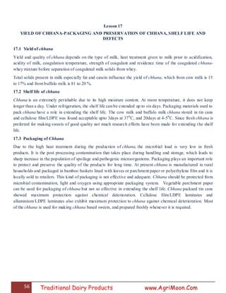 56 Traditional Dairy Products www.AgriMoon.Com
Lesson 17
YIELD OF CHHANA-PACKAGING AND PRESERVATION OF CHHANA, SHELF LIFE AND
DEFECTS
17.1 Yield of chhana
Yield and quality of chhana depends on the type of milk, heat treatment given to milk prior to acidification,
acidity of milk, coagulation temperature, strength of coagulant and residence time of the coagulated chhana-
whey mixture before separation of coagulated milk solids from whey.
Total solids present in milk especially fat and casein influence the yield of chhana, which from cow milk is 15
to 17% and from buffalo milk is 81 to 20 %.
17.2 Shelf life of chhana
Chhana is an extremely perishable due to its high moisture content. At room temperature, it does not keep
longer than a day. Under refrigeration, the shelf life can be extended up to six days. Packaging materials used to
pack chhana have a role in extending the shelf life. The cow milk and buffalo milk chhana stored in tin cans
and cellulose film/LDPE was found acceptable upto 3days at 370
C, and 20days at 4-50
C. Since fresh chhana is
preferred for making sweets of good quality not much research efforts have been made for extending the shelf
life.
17.3 Packaging of Chhana
Due to the high heat treatment during the production of chhana, the microbial load is very low in fresh
products. It is the post processing contamination that takes place during handling and storage, which leads to
sharp increase in the population of spoilage and pathogenic microorganisms. Packaging plays an important role
to protect and preserve the quality of the products for long time. At present chhana is manufactured in rural
households and packaged in bamboo baskets lined with leaves or parchment paper or polyethylene film and it is
locally sold to retailers. This kind of packaging is not effective and adequate. Chhana should be protected from
microbial contamination, light and oxygen using appropriate packaging system. Vegetable parchment paper
can be used for packaging of chhana but not so effective in extending the shelf life. Chhana packaed tin cans
showed maximum protection against chemical deterioration. Cellulose film/LDPE laminates and
alluminium/LDPE laminates also exhibit maximum protection to chhana against chemical deterioration. Most
of the chhana is used for making chhana based sweets, and prepared freshly whenever it is required.
 