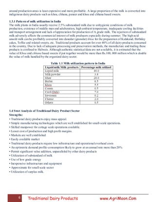 6 Traditional Dairy Products www.AgriMoon.Com
around production areas is least expensive and more profitable. A large proportion of the milk is converted into
indigenous dairy products such as khoa, chhana, paneer and khoa and chhana based sweets.
1.3.1 Pattern of milk utilization in India
The milk plants in India usually receive 2.5% substandard milk due to unhygienic conditions of milk
production, existence of middle man and adulteration, high ambient temperature, inadequate cooling facilities
and transport arrangement and lack of appreciation for production of A grade milk. The rejection of substandard
milk adversely affects the commercial interest of milk producers especially during summer. The high acid
unsold milk can be profitably converted into danedar (granular) khoa for the preparation of Kalakand, Birthday
cakes, Toffee and related sweets, etc. Traditional products account for over 40% of all dairy products consumed
in the country. Due to lack of adequate processing and preservation methods, the manufacture and trading these
products is confined to Halwais. Although authentic statistical data are not available, it is estimated that the
value of Khoa and chhana based sweets if put together would be more than Rs.100, 000 million which is double
the value of milk handled by the organized dairy sector.
Table 1.1 Milk utilization pattern in India
1.4 Swot Analysis of Traditional Dairy Product Sector
Strengths:
• Traditional dairy products enjoy mass appeal.
• Simple manufacturing technologies which are well established for small-scale operations.
• Skilled manpower for cottage scale operations available.
• Lower cost of production and high profit margins.
• Markets are well established
• Easily available market
• Traditional dairy products require low infrastructure and operational overhead costs
• An optimistic demand profile-consumption likely to grow at an annual rate more than 20%
• Permit significant value addition, unparalleled by other dairy products
• Utilization of substandard of milk
• Use of low grade energy
• Inexpensive infrastructure and equipment
• Approximate for small scale sector
• Utilization of surplus milk.
 