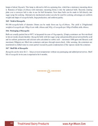 60 Traditional Dairy Products www.AgriMoon.Com
lumps of about 10g each. This lump is allowed to fall on a spinning disc, which has a stationary mounting above
it. Rotation of lumps of chhana with stationary mounting forms it into the spherical balls. Recently rotating
plate over a conveyor belt is also in use for ball formation. Now these balls can be made to fall directly into
sugar syrup for cooking. Alternatively mechanized cooker can also be used for cooking; advantages are uniform
weight and shape of rasogolla balls, large production, and uniform quality.
18.5 Yield of Rasogolla
90-100 rasogolla balls of diameter 30mm can be made from one kg of chhana. The yield is 254g(drained
weight) of rasogolla per 100g of cow milk chhana and 342g of rasogolla per 100g of buffalo milk chhana.
18.6 Packaging of Rasogolla
Balls are usually packed hot at 90o
C in lacquered tin cans of 1kg capacity. [Empty containers are first sterilized
in hot air inside closed chamber. Rasogolla balls with hot sugar syrup and permissible preservatives(Sorbic acid
and its sodium, potassium and calcium salts calculated as sorbic acid – maximum 1000 ppm and Benzoic acid
maximum 300ppm) are filled into containers and pass through steam chest]. After seaming, the containers are
transferred to chilled water to create partial vacuum by quick condensation of the vapours inside the container.
18.7 Shelf life of Rasogolla
Rasogolla can be store for 2 – 3days at room temperature without any packaging and added preservatives. Shelf
life of rasogolla in tin cans is reported to be 6 months.
******☺******
 