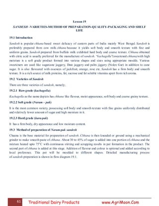 61 Traditional Dairy Products www.AgriMoon.Com
Lesson 19
SANDESH –VARIETIES-METHOD OF PREPARATION-QUALITY-PACKAGING AND SHELF
LIFE
19.1 Introduction
Sandesh is popular chhana based sweet delicacy of eastern parts of India mainly West Bengal. Sandesh is
preferably prepared from cow milk chhana because it yields soft body and smooth texture with fine and
uniform grains. Sandesh prepared from buffalo milk exhibited hard body and coarse texture. Chhana obtained
with citric acid is usually preferred for the manufacture of sandesh. ―kachagolla‖(sweetened chhana)with high
moisture is a soft grade product formed into various shapes and sizes using appropriate moulds. Various
sweeteners are used like sugarcane jaggery, Date jaggery and palm jiggery (Nolen Gur) in addition to cane
sugar. It is also flavoured with essences of jackfruit, orange, rose etc. Sandesh has a firm body and smooth
texture. It is a rich source of milk proteins, fat, sucrose and fat soluble vitamins apart from rich aroma.
19.2 Varieties of Sandesh
There are three varieties of sandesh, namely;
19.2.1 Raw grade (kachagolla)
Kachagolla as the name depicts has chhana like flavour, moist appearance, soft body and coarse grainy texture.
19.2.2 Soft grade (Naram – pak)
It is the most common variety, possessing soft body and smooth texture with fine grains uniformly distributed
and relatively lower amount of sugar and high moisture in it.
19.2.3 Hard grade (kara-pak)
It has a firm body, dry appearance and low moisture content.
19.3 Method of preparation of Naram-pak sandesh
Chaana is the base material for preparation of sandesh. Chhana is then kneaded or ground using a mechanical
grinder to make smooth paste of chhana. About 30 to 45% of sugar is added into one portion of chhana and the
mixture heated upto 75o
C with continuous stirring and scrapping results in pat formation in the product. The
second part of chhana is added at this stage. Addition of flavour and colour is optional and added according to
local preference. This pat will be moulded to different shapes. Detailed manufacturing process
of sandesh preparation is shown in flow diagram 19.1.
 