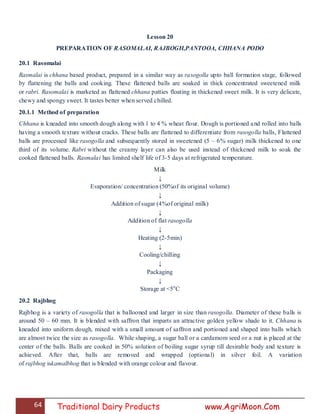 64 Traditional Dairy Products www.AgriMoon.Com
Lesson 20
PREPARATION OF RASOMALAI, RAJBOGH,PANTOOA, CHHANA PODO
20.1 Rasomalai
Rasmalai is chhana based product, prepared in a similar way as rasogolla upto ball formation stage, followed
by flattening the balls and cooking. These flattened balls are soaked in thick concentrated sweetened milk
or rabri. Rasomalai is marketed as flattened chhana patties floating in thickened sweet milk. It is very delicate,
chewy and spongy sweet. It tastes better when served chilled.
20.1.1 Method of preparation
Chhana is kneaded into smooth dough along with 1 to 4 % wheat flour. Dough is portioned and rolled into balls
having a smooth texture without cracks. These balls are flattened to differentiate from rasogolla balls, Flattened
balls are processed like rasogolla and subsequently stored in sweetened (5 – 6% sugar) milk thickened to one
third of its volume. Rabri without the creamy layer can also be used instead of thickened milk to soak the
cooked flattened balls. Rasmalai has limited shelf life of 3-5 days at refrigerated temperature.
Milk
↓
Evaporation/ concentration (50%of its original volume)
↓
Addition of sugar (4%of original milk)
↓
Addition of flat rasogolla
↓
Heating (2-5min)
↓
Cooling/chilling
↓
Packaging
↓
Storage at <5o
C
20.2 Rajbhog
Rajbhog is a variety of rasogolla that is ballooned and larger in size than rasogolla. Diameter of these balls is
around 50 – 60 mm. It is blended with saffron that imparts an attractive golden yellow shade to it. Chhana is
kneaded into uniform dough, mixed with a small amount of saffron and portioned and shaped into balls which
are almost twice the size as rasogolla. While shaping, a sugar ball or a cardamom seed or a nut is placed at the
center of the balls. Balls are cooked in 50% solution of boiling sugar syrup till desirable body and texture is
achieved. After that, balls are removed and wrapped (optional) in silver foil. A variation
of rajbhog iskamalbhog that is blended with orange colour and flavour.
 