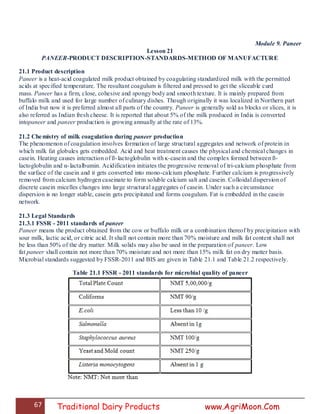 67 Traditional Dairy Products www.AgriMoon.Com
Module 9. Paneer
Lesson 21
PANEER-PRODUCT DESCRIPTION-STANDARDS-METHOD OF MANUFACTURE
21.1 Product description
Paneer is a heat-acid coagulated milk product obtained by coagulating standardized milk with the permitted
acids at specified temperature. The resultant coagulum is filtered and pressed to get the sliceable curd
mass. Paneer has a firm, close, cohesive and spongy body and smooth texture. It is mainly prepared from
buffalo milk and used for large number of culinary dishes. Though originally it was localized in Northern part
of India but now it is preferred almost all parts of the country. Paneer is generally sold as blocks or slices, it is
also referred as Indian fresh cheese. It is reported that about 5% of the milk produced in India is converted
intopaneer and paneer production is growing annually at the rate of 13%.
21.2 Chemistry of milk coagulation during paneer production
The phenomenon of coagulation involves formation of large structural aggregates and network of protein in
which milk fat globules gets embedded. Acid and heat treatment causes the physical and chemical changes in
casein. Heating causes interaction of ß-lactoglobulin with ĸ-casein and the complex formed between ß-
lactoglobulin and α-lactalbumin. Acidification initiates the progressive removal of tri-calcium phosphate from
the surface of the casein and it gets converted into mono-calcium phosphate. Further calcium is progressively
removed from calcium hydrogen caseinate to form soluble calcium salt and casein. Colloidal dispersion of
discrete casein micelles changes into large structural aggregates of casein. Under such a circumstance
dispersion is no longer stable, casein gets precipitated and forms coagulum. Fat is embedded in the casein
network.
21.3 Legal Standards
21.3.1 FSSR - 2011 standards of paneer
Paneer means the product obtained from the cow or buffalo milk or a combination thereof by precipitation with
sour milk, lactic acid, or citric acid. It shall not contain more than 70% moisture and milk fat content shall not
be less than 50% of the dry matter. Milk solids may also be used in the preparation of paneer. Low
fat paneer shall contain not more than 70% moisture and not more than 15% milk fat on dry matter basis.
Microbial standards suggested by FSSR-2011 and BIS are given in Table 21.1 and Table 21.2 respectively.
Table 21.1 FSSR - 2011 standards for microbial quality of paneer
 