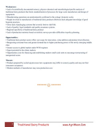 7 Traditional Dairy Products www.AgriMoon.Com
Weaknesses:
• Lack of scientifically documented sensory, physico-chemical and microbiological profile analysis of
traditional dairy products that limits standardization of processes for large-scale manufacture and design of
equipments
• Manufacturing operations are predominantly confirmed to the cottage/ domestic scales
• People involved in manufacture of traditional dairy products (Halwais) lack adequate knowledge of good
hygienic practices.
• Gross lack of packaging systems that severely limit to shelf life.
• Lack of quality/ legal standards and quality assurance systems.
• Regional specificity of traditional dairy product
• Lack of production statistics based on realistic surveys provides difficulties in policy planning.
Opportunities:
• Traditional dairy product sector offers vast scope for innovation, value addition and product diversification.
• Burgeoning consumer base and greater demand due to higher purchasing power of the newly emerging middle
class
• Greater access to global market under WTO regimen
• Expert potential to the ethnic markets
• Opportunities exist for financing and establishing modern small scale units to encourage restructuring of
unorganized sector.
Threats:
• Products prepared by scaled-up processes/new equipments may differ in sensory quality and may not find
consumers acceptance.
• Modern methods of manufacture may raise production cost.
******☺******
 